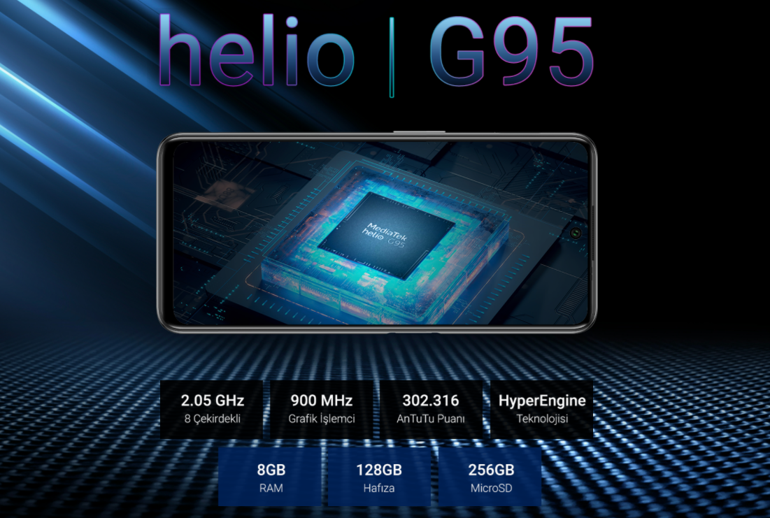Sıra Dışı Performans. Mükemmel Oyun Deneyimi. Oyun dünyasının yıldızı Helio G95, 8 çekirdek, ARM Cortex A76 2.05GHz saat hızına ulaşan işlemci ve 900MHz grafik işlemci hızı ile sürükleyici ve pürüzsüz bir oyun deneyimi sunar. HyperEngine teknolojisi ile de grafik işlemci ve belleğin akıllı dinamik yönetimini sağlar.