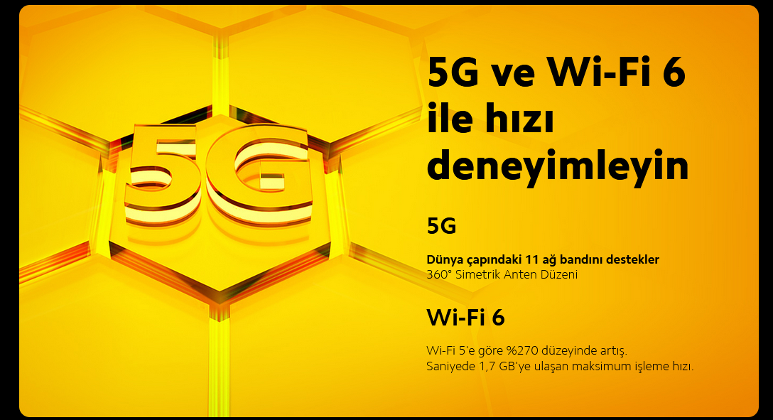 Experience  the Speed with  5G and Wi-Fi 65GSupports 11 global network bands360° Symmetrical Antenna LayoutWi-Fi 6An improvement of 270% over Wi-Fi 5.Maximum throughput reaches 1.7Gb/s.