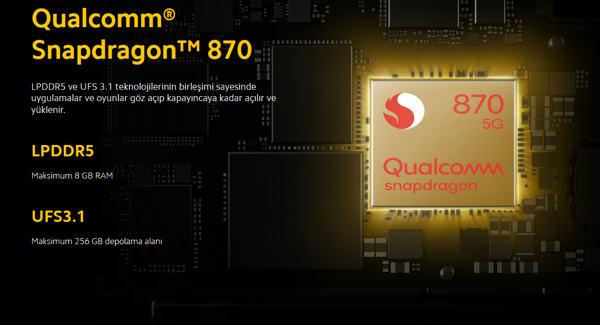 Qualcomm® Snapdragon™ 870  Performans, üst düzey 7 nm işlem teknolojisi ile büyük ölçüde geliştirildi. Her zaman bir adım önde olan işlemci sayesinde video izlerken, oyun oynarken veya internette gezinirken yeni nesil hızın keyfini çıkarın.
